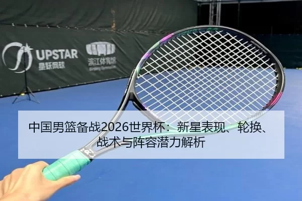 中国男篮备战2026世界杯：新星表现、轮换、战术与阵容潜力解析